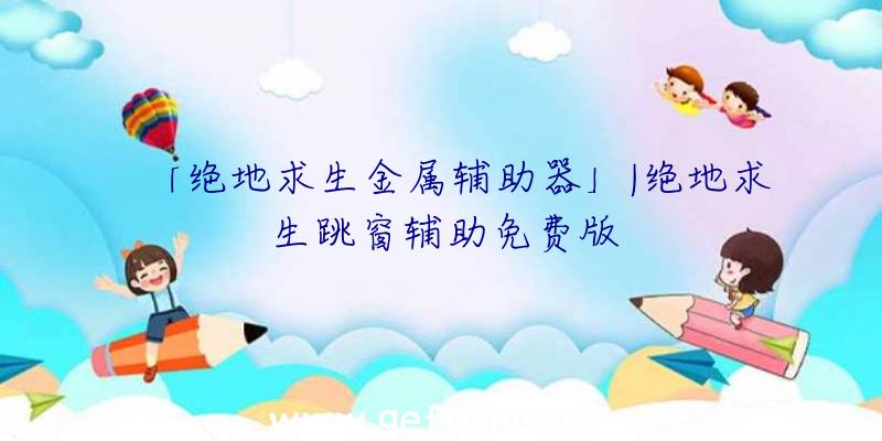 「绝地求生金属辅助器」|绝地求生跳窗辅助免费版